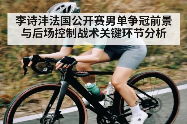 李诗沣法国公开赛男单争冠前景与后场控制战术关键环节分析